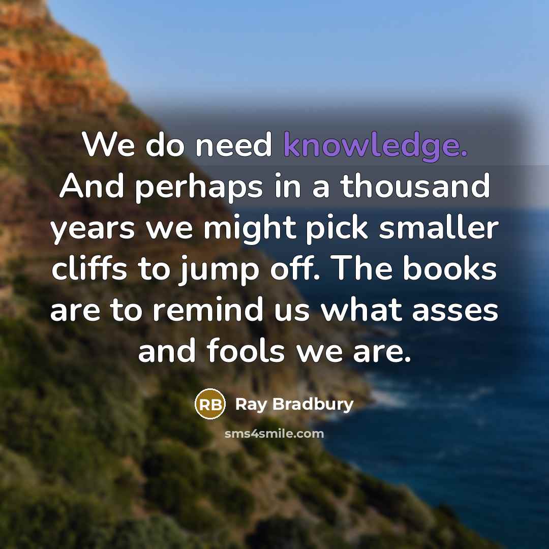 “We do need knowledge. And perhaps in a thousand years we might pick smaller cliffs to jump off. The books are to remind us what asses and fools we are.” quote by Ray Bradbury