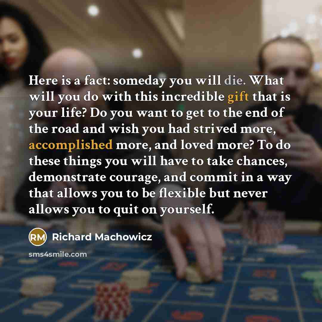 “Here is a fact: someday you will die. What will you do with this incredible gift that is your life? Do you want to get to the end of the road and wish you had strived more, accomplished more, and loved more? To do these things you will have to take chances, demonstrate courage, and commit in a way…” quote by Richard Machowicz