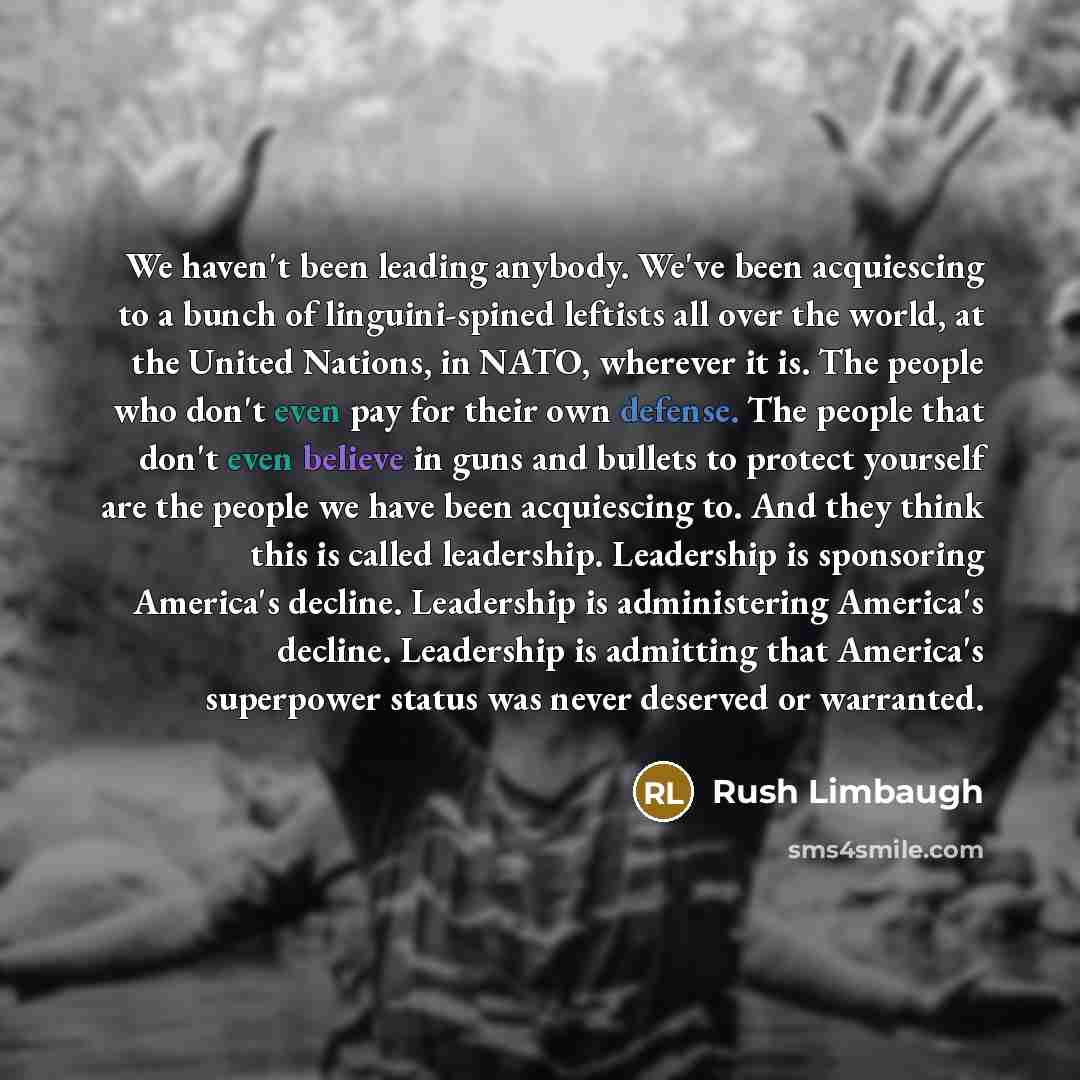 “We haven't been leading anybody. We've been acquiescing to a bunch of linguini-spined leftists all over the world, at the United Nations, in NATO, wherever it is. The people who don't even pay for their own defense. The people that don't even believe in guns and bullets to protect yourself are the…” quote by Rush Limbaugh