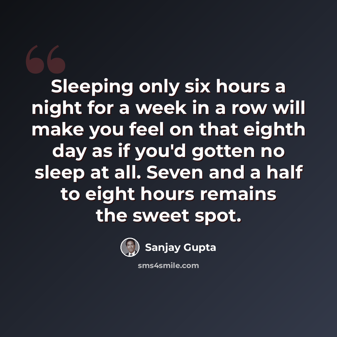 “Sleeping only six hours a night for a week in a row will make you feel on that eighth day as if you'd gotten no sleep at all. Seven and a half to eight hours remains the sweet spot.” quote by Sanjay Gupta