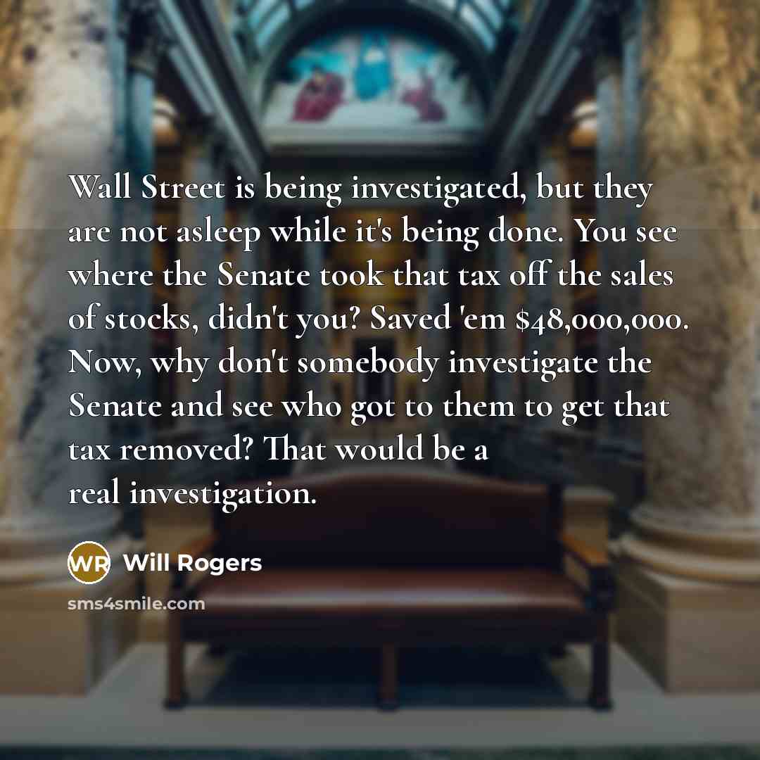“Wall Street is being investigated, but they are not asleep while it's being done. You see where the Senate took that tax off the sales of stocks, didn't you? Saved 'em $48,000,000. Now, why don't somebody investigate the Senate and see who got to them to get that tax removed? That would be a real…” quote by Will Rogers