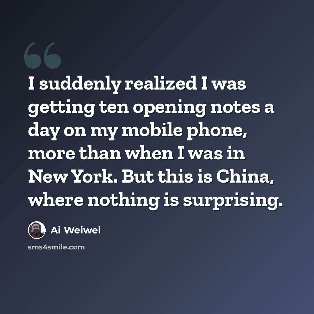 “I suddenly realized I was getting ten opening notes a day on my mobile phone, more than when I was in New York. But this is China, where nothing is surprising.” quote by Ai Weiwei
