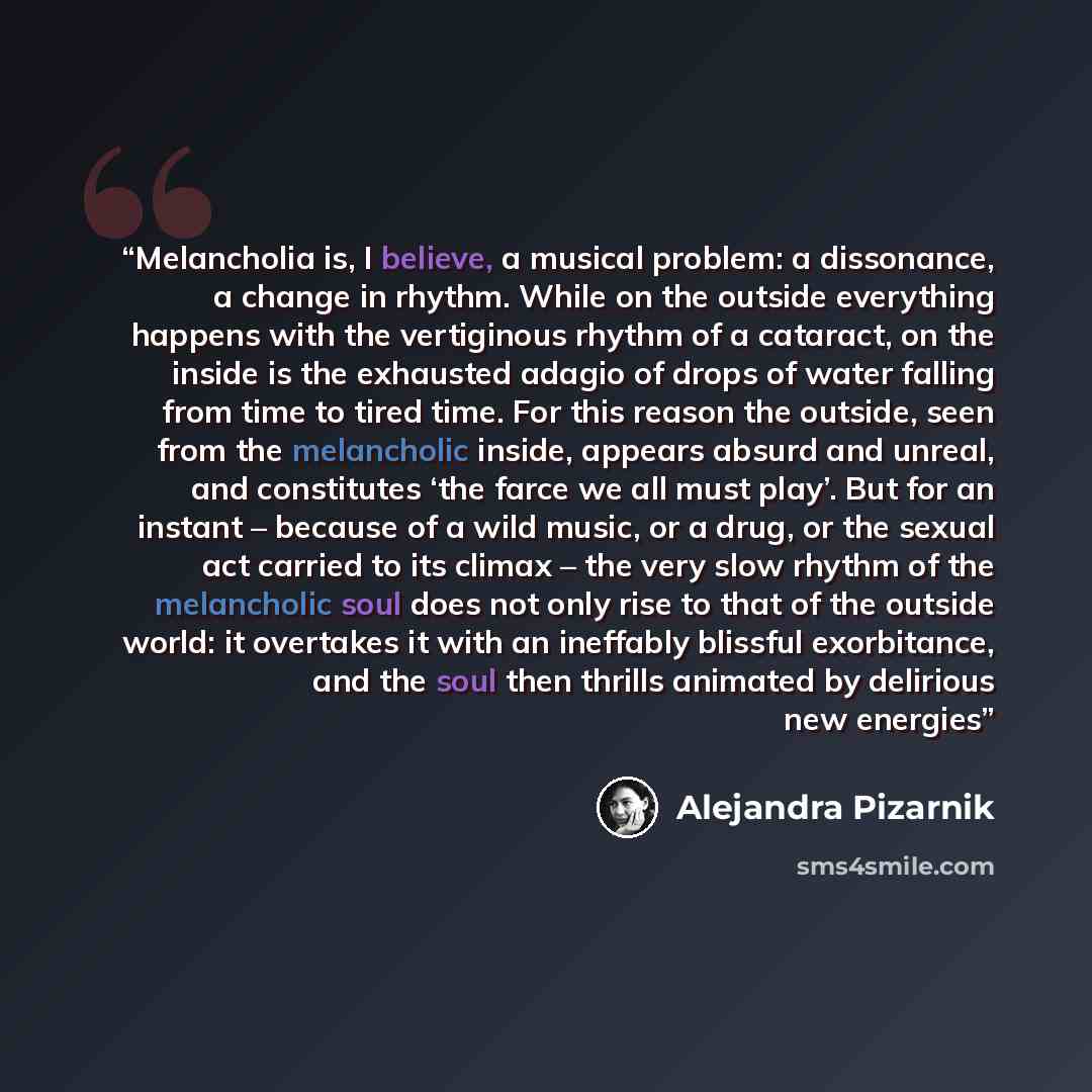 “Melancholia is, I believe, a musical problem: a dissonance, a change in rhythm. While on the outside everything happens with the vertiginous rhythm of a cataract, on the inside is the exhausted adagio of drops of water falling from time to tired time. For this reason the outside, seen from the…” quote by Alejandra Pizarnik