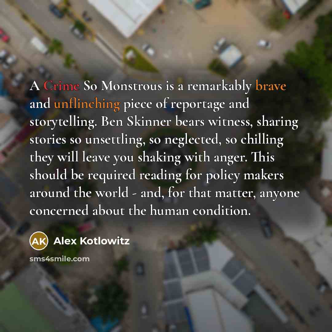 “A Crime So Monstrous is a remarkably brave and unflinching piece of reportage and storytelling. Ben Skinner bears witness, sharing stories so unsettling, so neglected, so chilling they will leave you shaking with anger. This should be required reading for policy makers around the world - and, for…” quote by Alex Kotlowitz