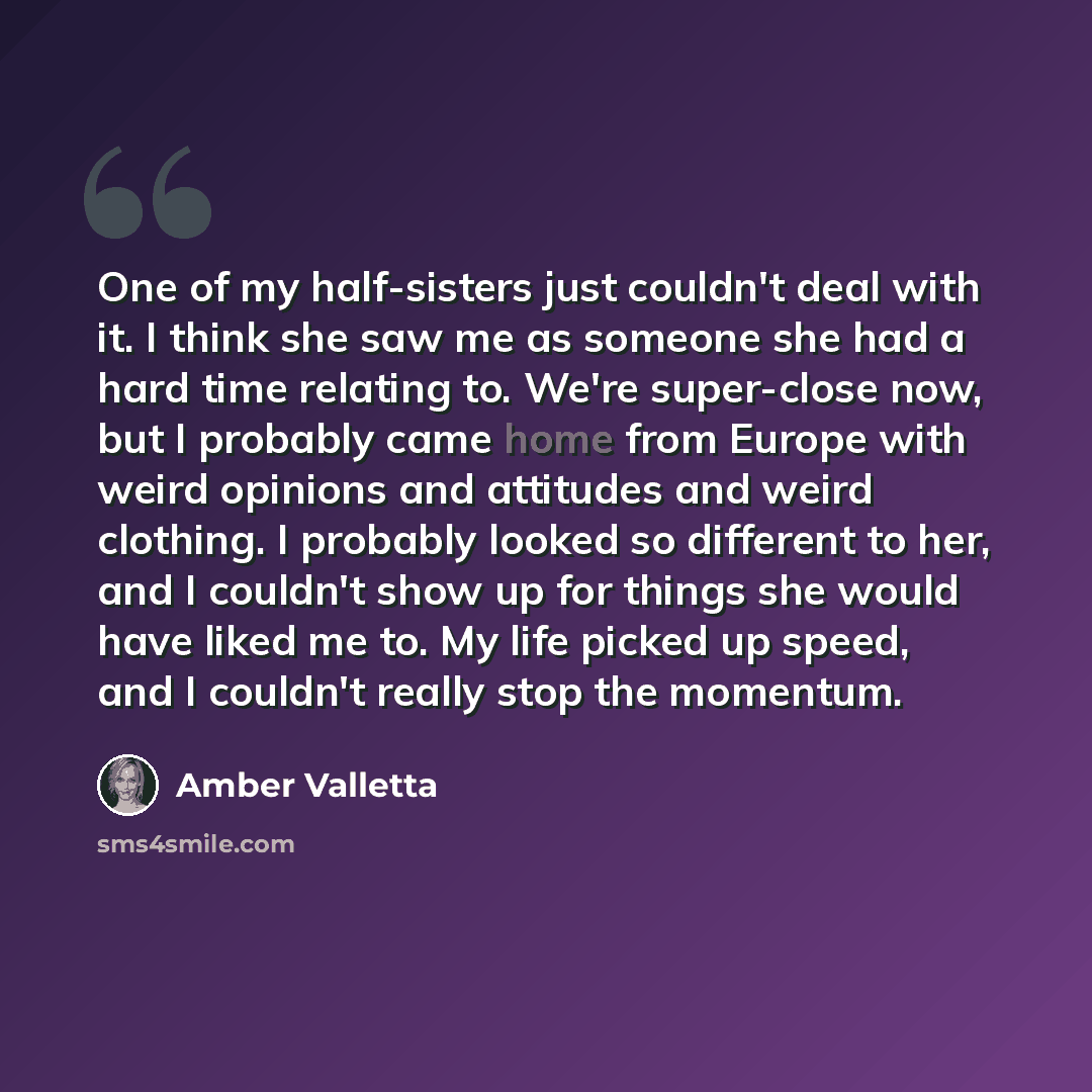 “One of my half-sisters just couldn't deal with it. I think she saw me as someone she had a hard time relating to. We're super-close now, but I probably came home from Europe with weird opinions and attitudes and weird clothing. I probably looked so different to her, and I couldn't show up for…” quote by Amber Valletta