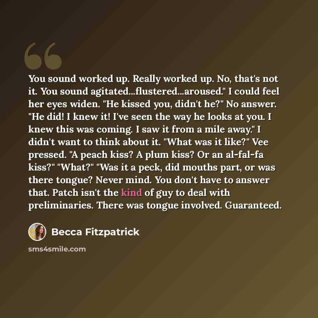 “You sound worked up. Really worked up. No, that's not it. You sound agitated...flustered...aroused." I could feel her eyes widen. "He kissed you, didn't he?" No answer. "He did! I knew it! I've seen the way he looks at you. I knew this was coming. I saw it from a mile away." I didn't want to think…” quote by Becca Fitzpatrick