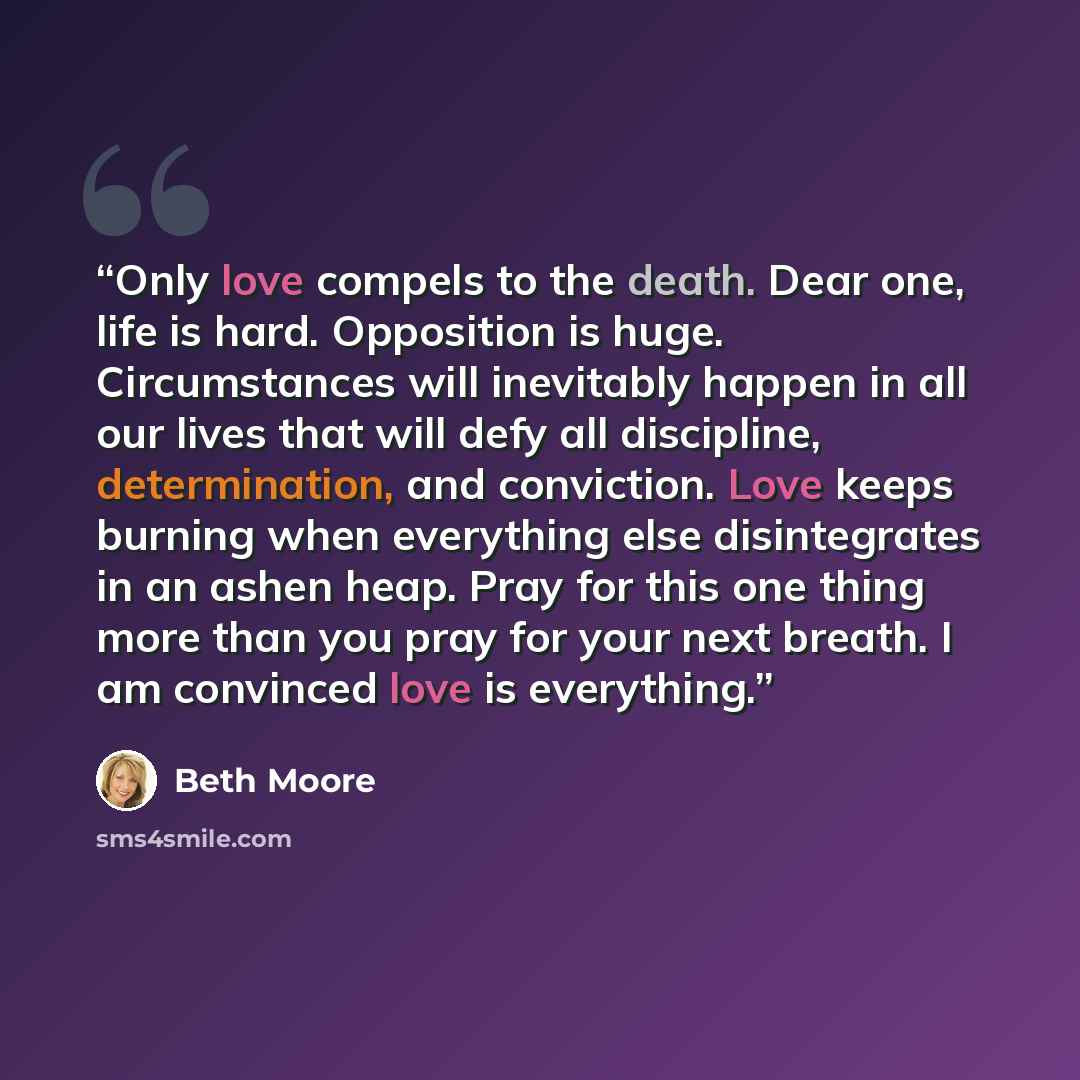 “Only love compels to the death. Dear one, life is hard. Opposition is huge. Circumstances will inevitably happen in all our lives that will defy all discipline, determination, and conviction. Love keeps burning when everything else disintegrates in an ashen heap. Pray for this one thing more than…” quote by Beth Moore