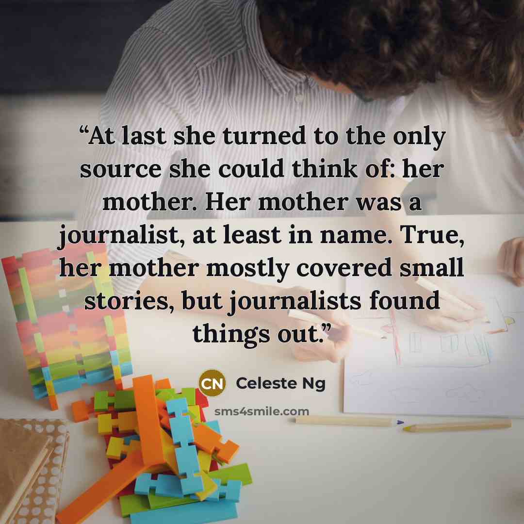 “At last she turned to the only source she could think of: her mother. Her mother was a journalist, at least in name. True, her mother mostly covered small stories, but journalists found things out.” quote by Celeste Ng
