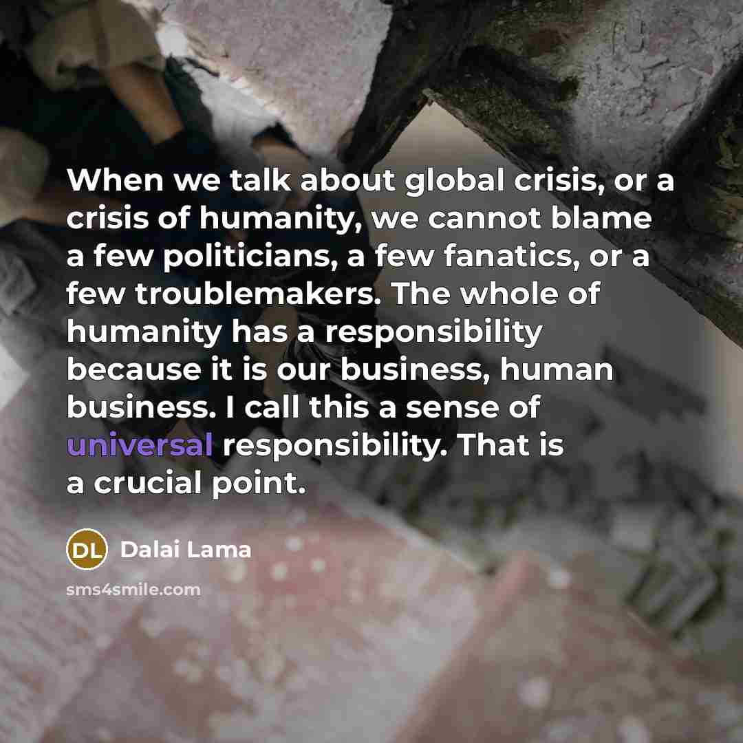 “When we talk about global crisis, or a crisis of humanity, we cannot blame a few politicians, a few fanatics, or a few troublemakers. The whole of humanity has a responsibility because it is our business, human business. I call this a sense of universal responsibility. That is a crucial point.” quote by Dalai Lama