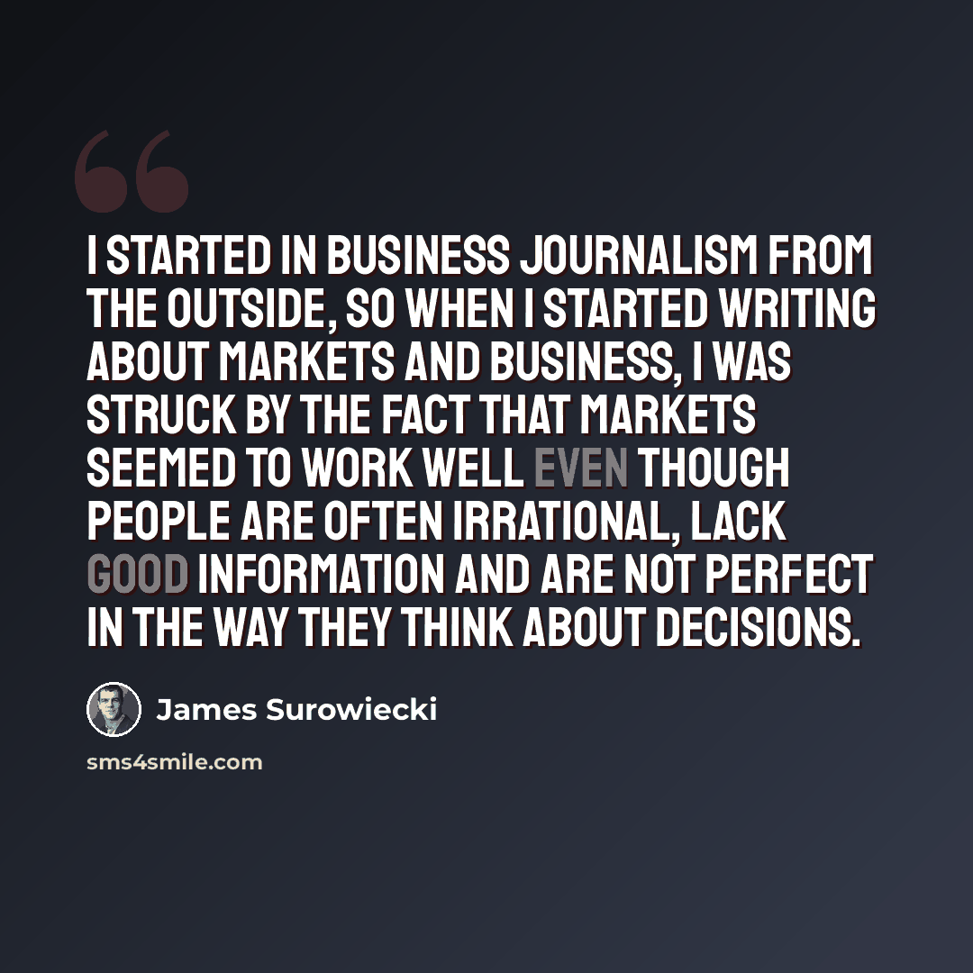 “I started in business journalism from the outside, so when I started writing about markets and business, I was struck by the fact that markets seemed to work well even though people are often irrational, lack good information and are not perfect in the way they think about decisions.” quote by James Surowiecki