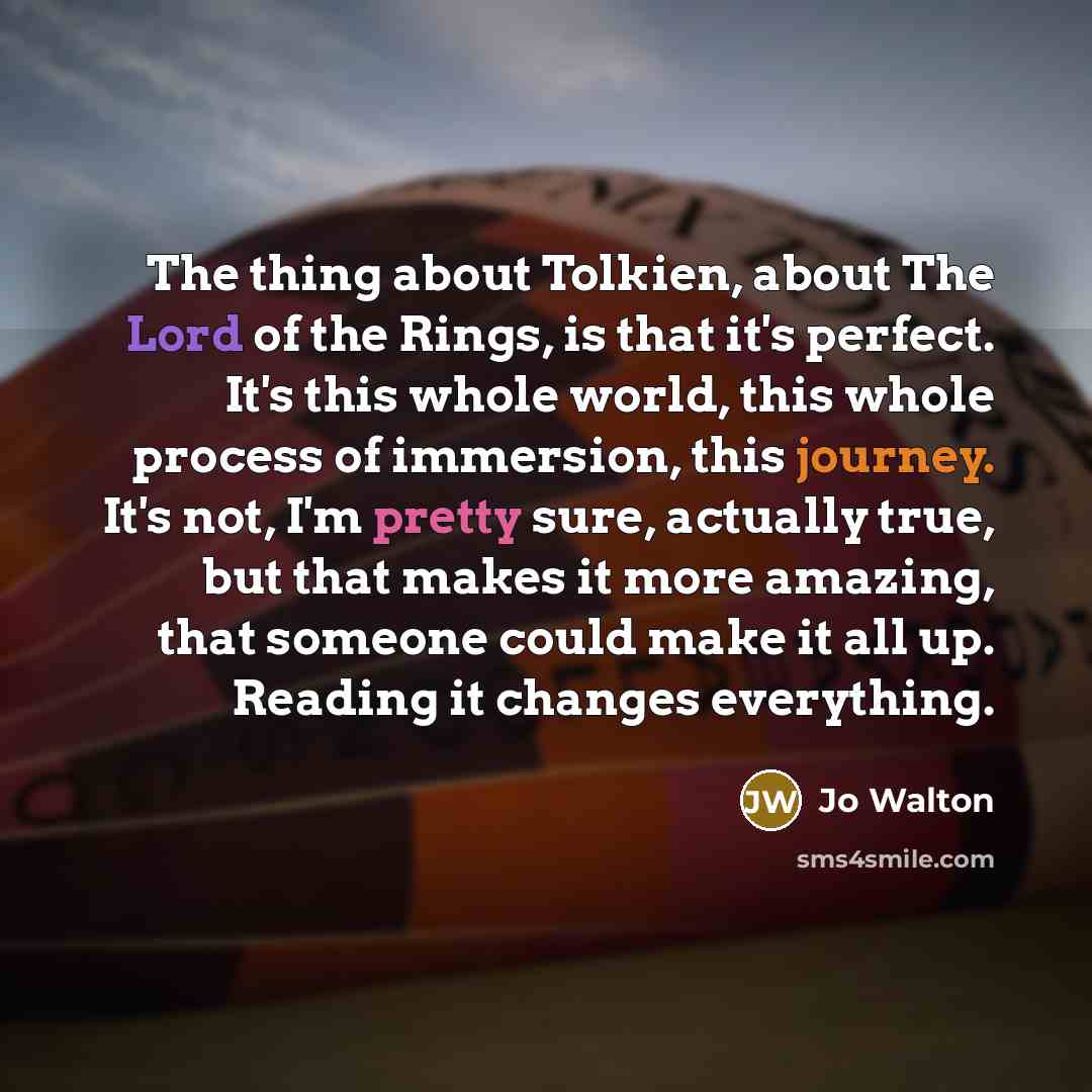 “The thing about Tolkien, about The Lord of the Rings, is that it's perfect. It's this whole world, this whole process of immersion, this journey. It's not, I'm pretty sure, actually true, but that makes it more amazing, that someone could make it all up. Reading it changes everything.” quote by Jo Walton
