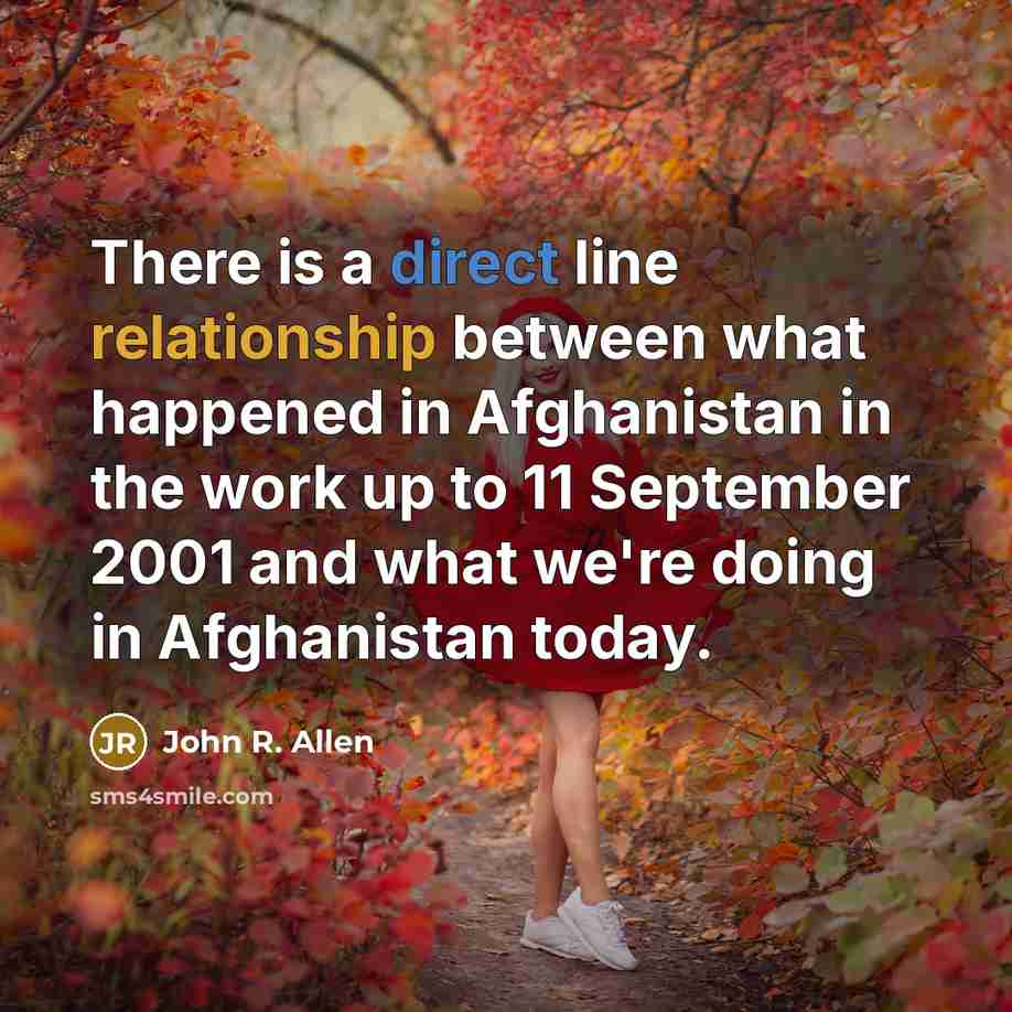 “There is a direct line relationship between what happened in Afghanistan in the work up to 11 September 2001 and what we're doing in Afghanistan today.” quote by John R. Allen