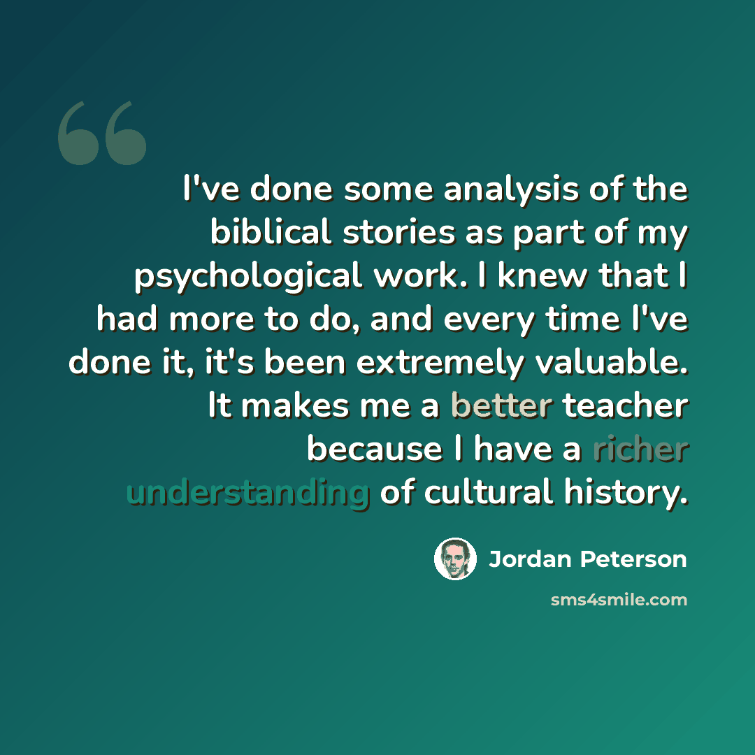 “I've done some analysis of the biblical stories as part of my psychological work. I knew that I had more to do, and every time I've done it, it's been extremely valuable. It makes me a better teacher because I have a richer understanding of cultural history.” quote by Jordan Peterson