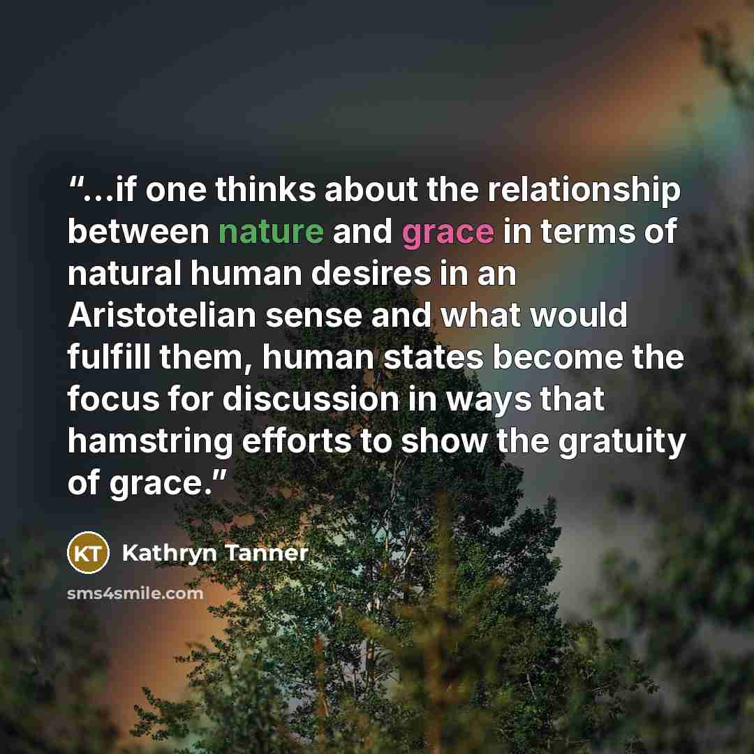 “...if one thinks about the relationship between nature and grace in terms of natural human desires in an Aristotelian sense and what would fulfill them, human states become the focus for discussion in ways that hamstring efforts to show the gratuity of grace.” quote by Kathryn Tanner