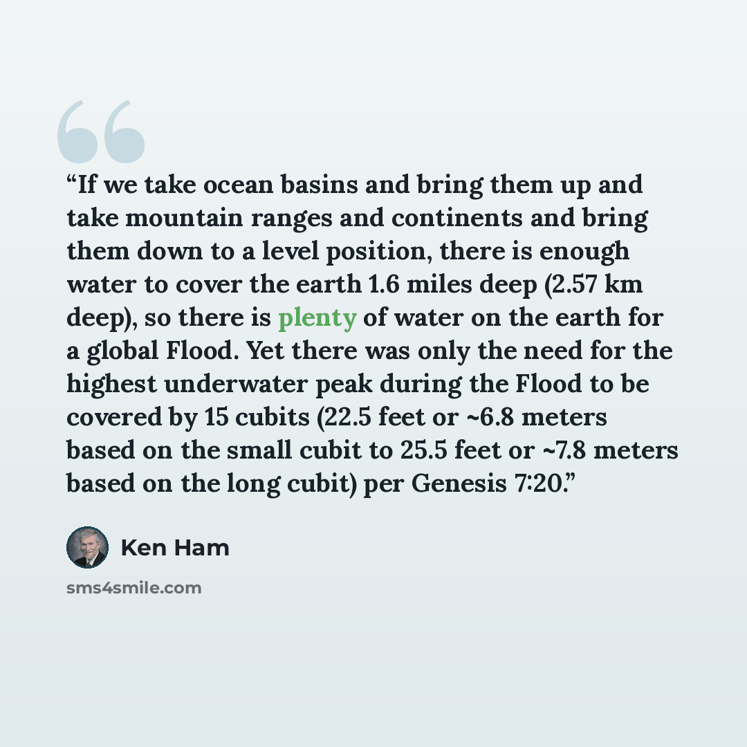 “If we take ocean basins and bring them up and take mountain ranges and continents and bring them down to a level position, there is enough water to cover the earth 1.6 miles deep (2.57 km deep), so there is plenty of water on the earth for a global Flood. Yet there was only the need for the…” quote by Ken Ham