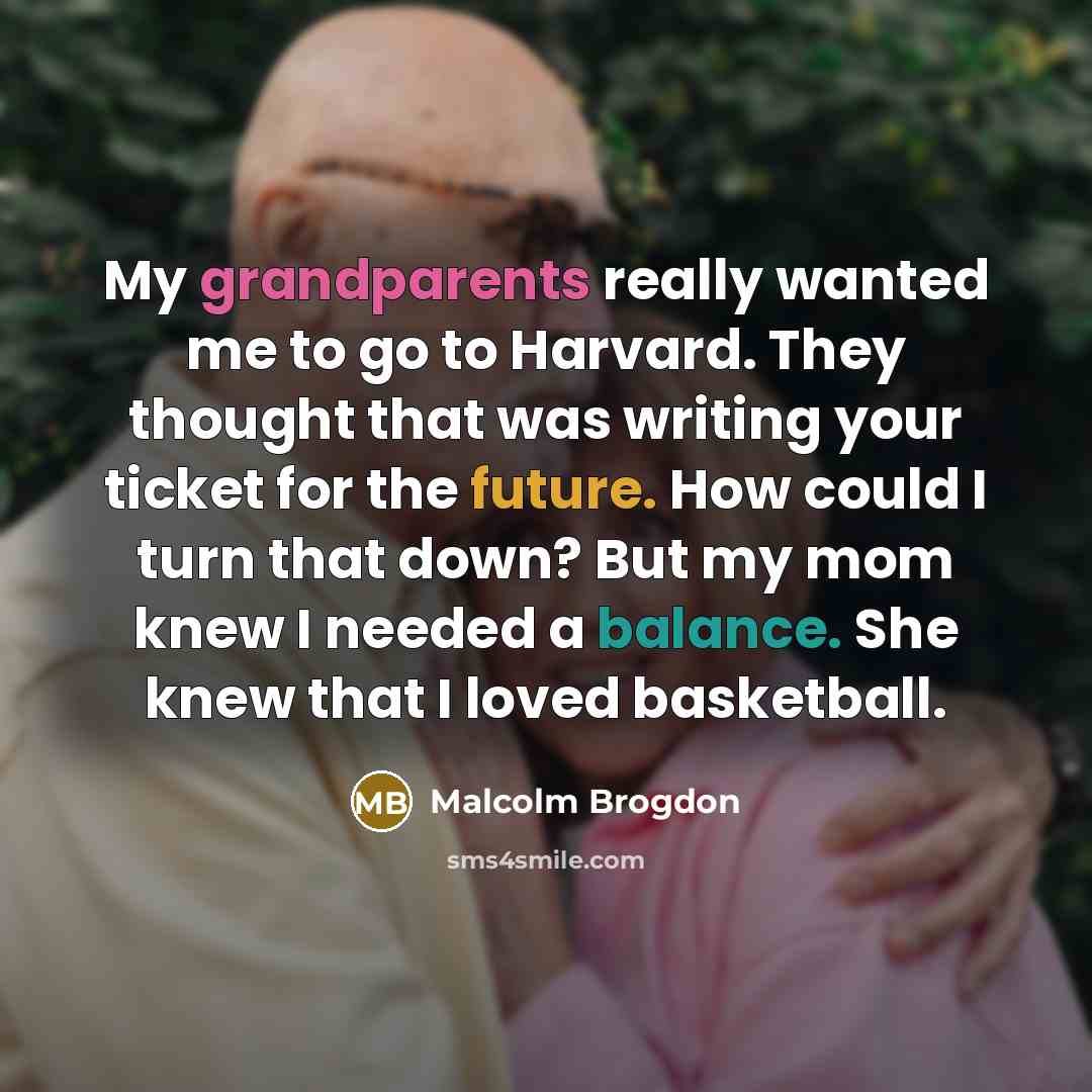 “My grandparents really wanted me to go to Harvard. They thought that was writing your ticket for the future. How could I turn that down? But my mom knew I needed a balance. She knew that I loved basketball.” quote by Malcolm Brogdon