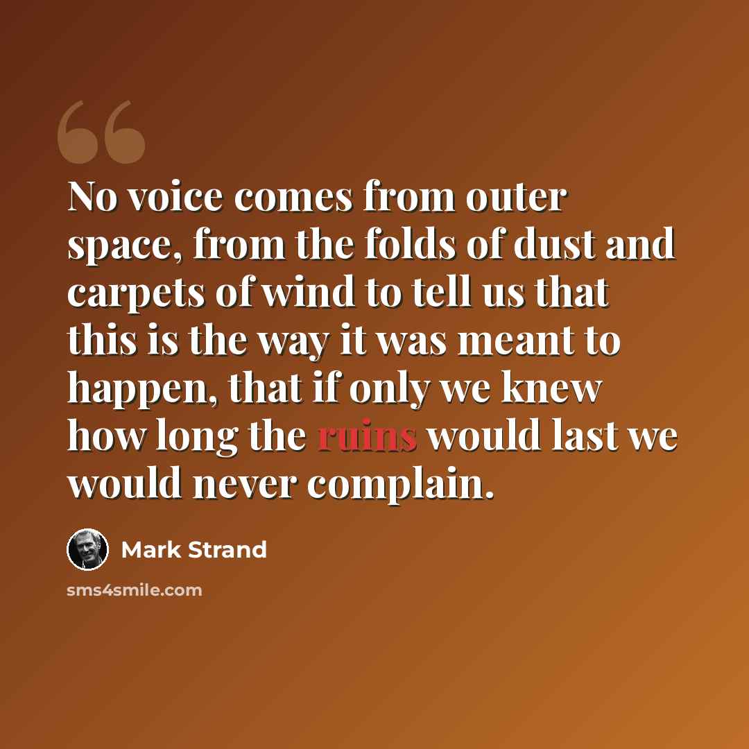 “No voice comes from outer space, from the folds of dust and carpets of wind to tell us that this is the way it was meant to happen, that if only we knew how long the ruins would last we would never complain.” quote by Mark Strand