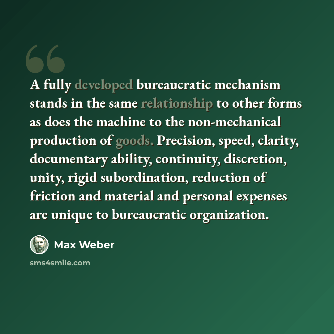 “A fully developed bureaucratic mechanism stands in the same relationship to other forms as does the machine to the non-mechanical production of goods. Precision, speed, clarity, documentary ability, continuity, discretion, unity, rigid subordination, reduction of friction and material and personal…” quote by Max Weber