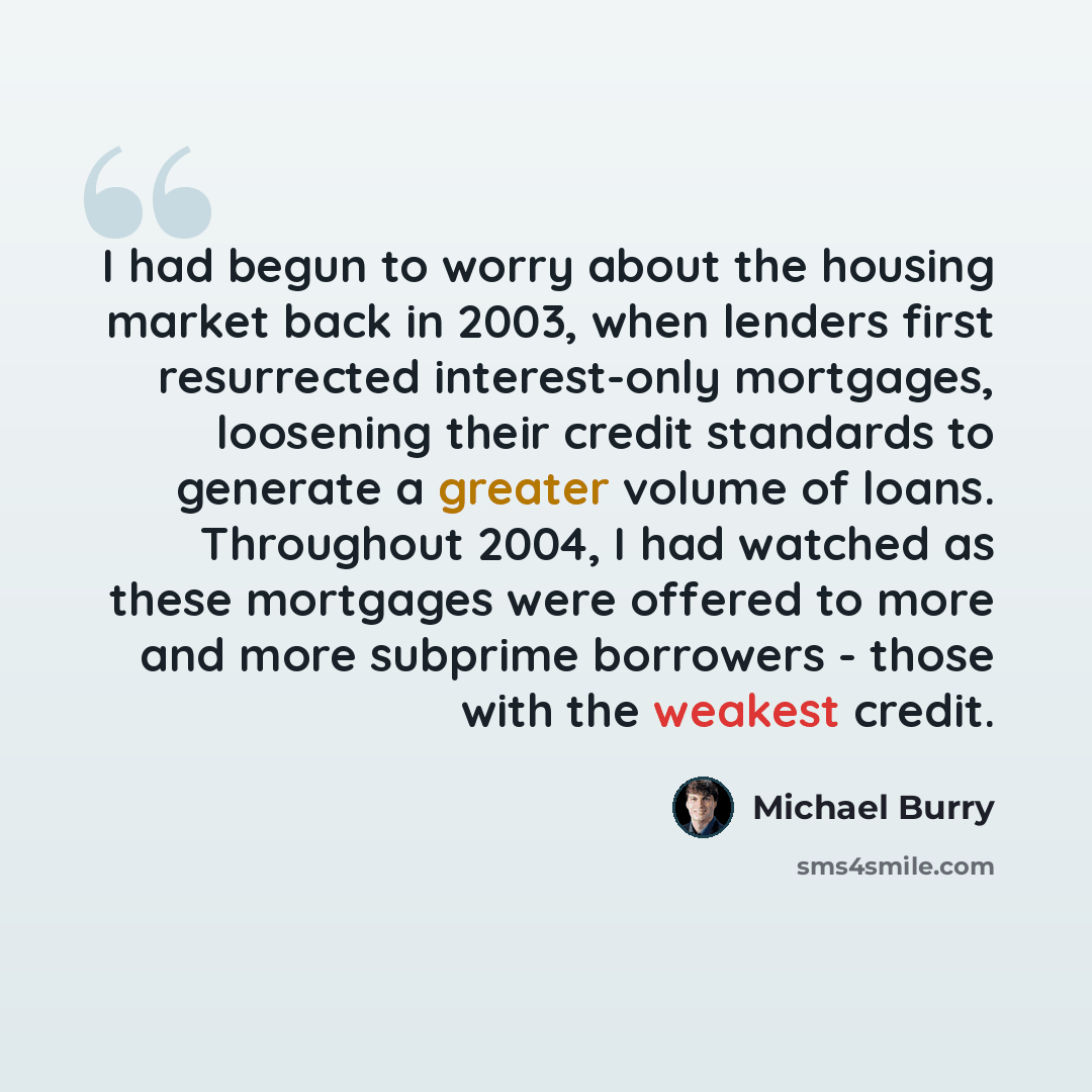 “I had begun to worry about the housing market back in 2003, when lenders first resurrected interest-only mortgages, loosening their credit standards to generate a greater volume of loans. Throughout 2004, I had watched as these mortgages were offered to more and more subprime borrowers - those…” quote by Michael Burry