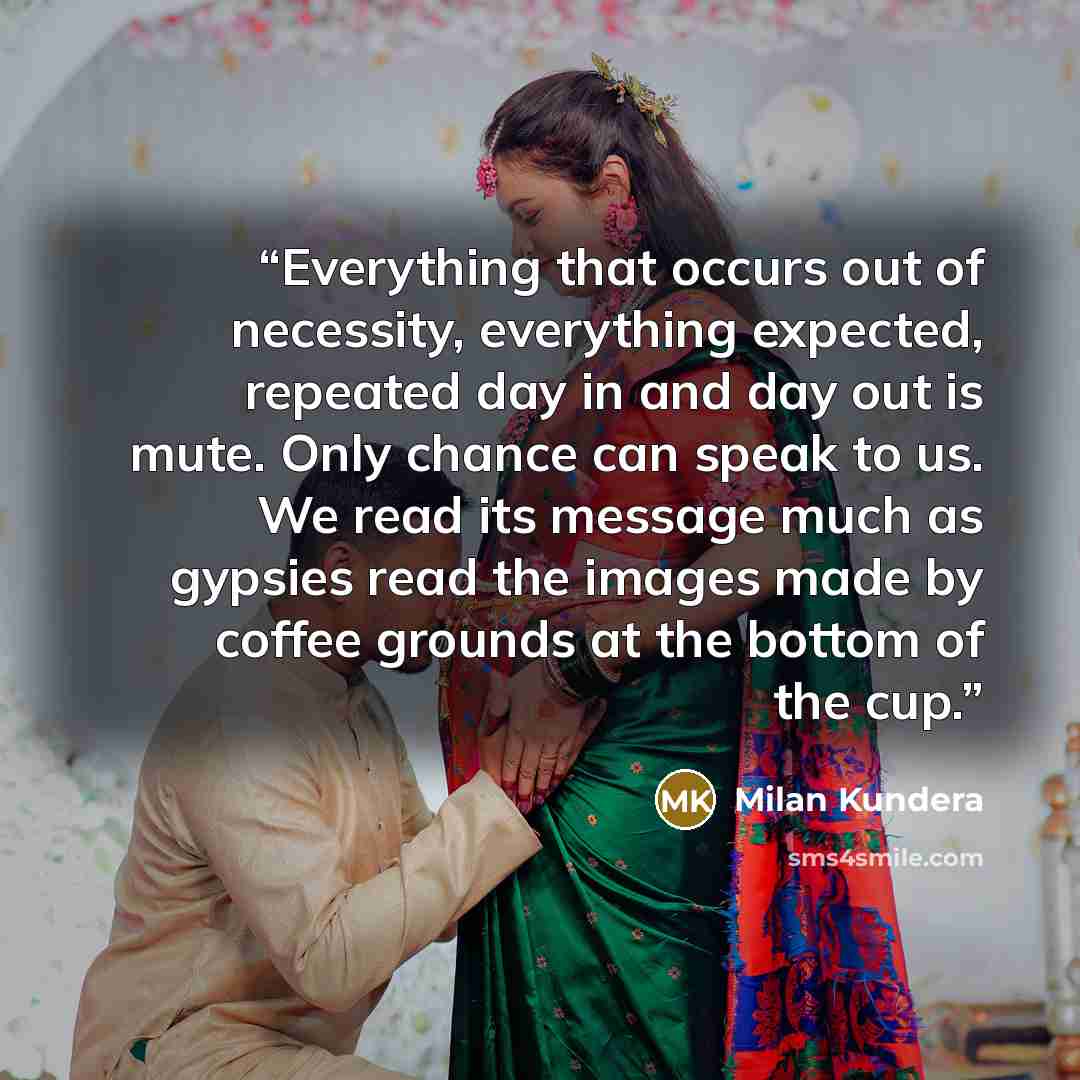 “Everything that occurs out of necessity, everything expected, repeated day in and day out is mute. Only chance can speak to us. We read its message much as gypsies read the images made by coffee grounds at the bottom of the cup.” quote by Milan Kundera