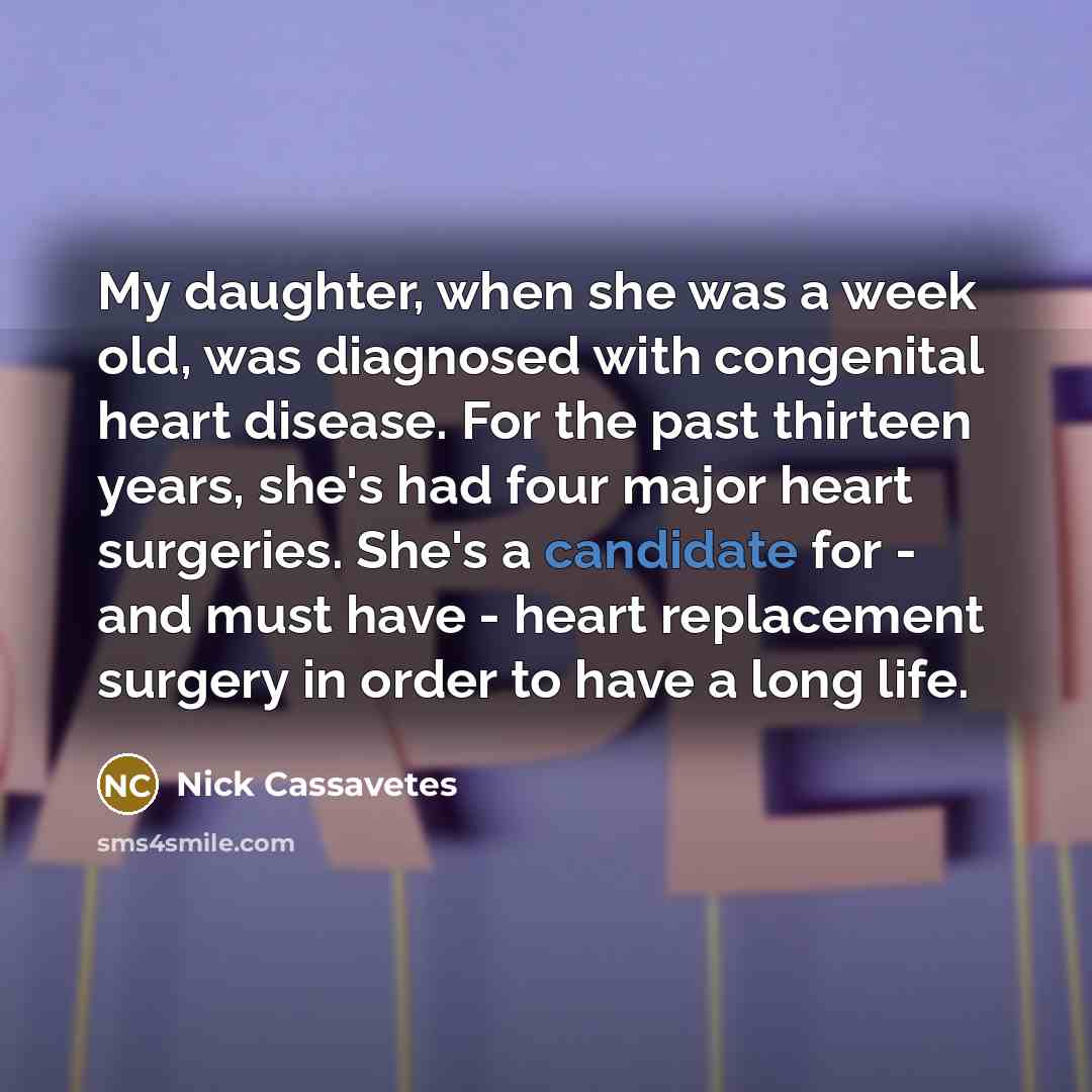 “My daughter, when she was a week old, was diagnosed with congenital heart disease. For the past thirteen years, she's had four major heart surgeries. She's a candidate for - and must have - heart replacement surgery in order to have a long life.” quote by Nick Cassavetes