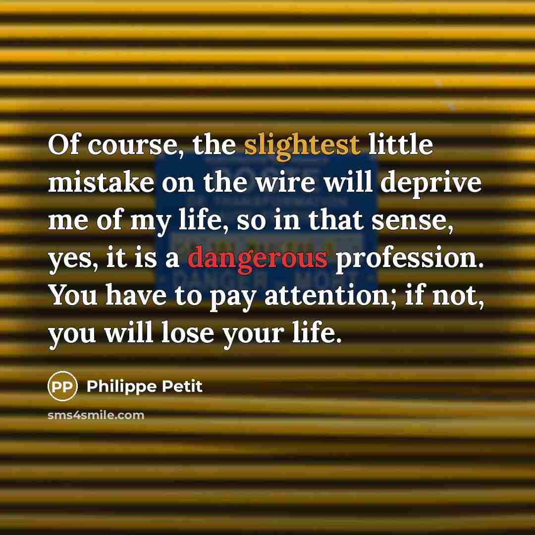 “Of course, the slightest little mistake on the wire will deprive me of my life, so in that sense, yes, it is a dangerous profession. You have to pay attention; if not, you will lose your life.” quote by Philippe Petit