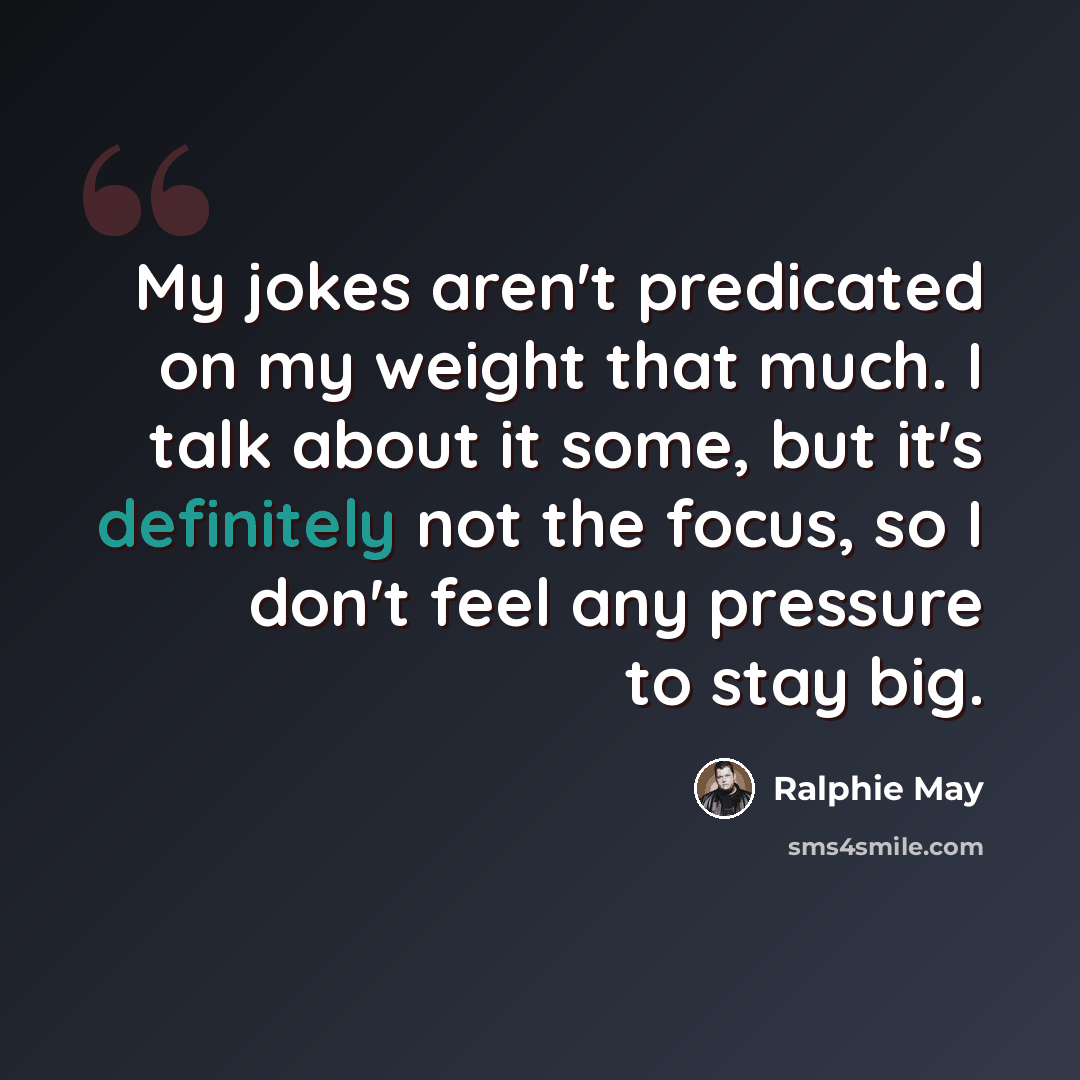 “My jokes aren't predicated on my weight that much. I talk about it some, but it's definitely not the focus, so I don't feel any pressure to stay big.” quote by Ralphie May