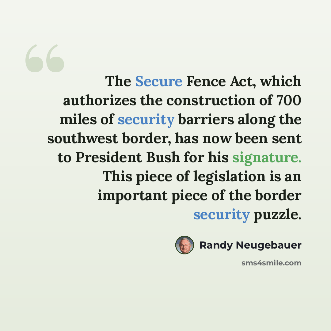 “The Secure Fence Act, which authorizes the construction of 700 miles of security barriers along the southwest border, has now been sent to President Bush for his signature. This piece of legislation is an important piece of the border security puzzle.” quote by Randy Neugebauer