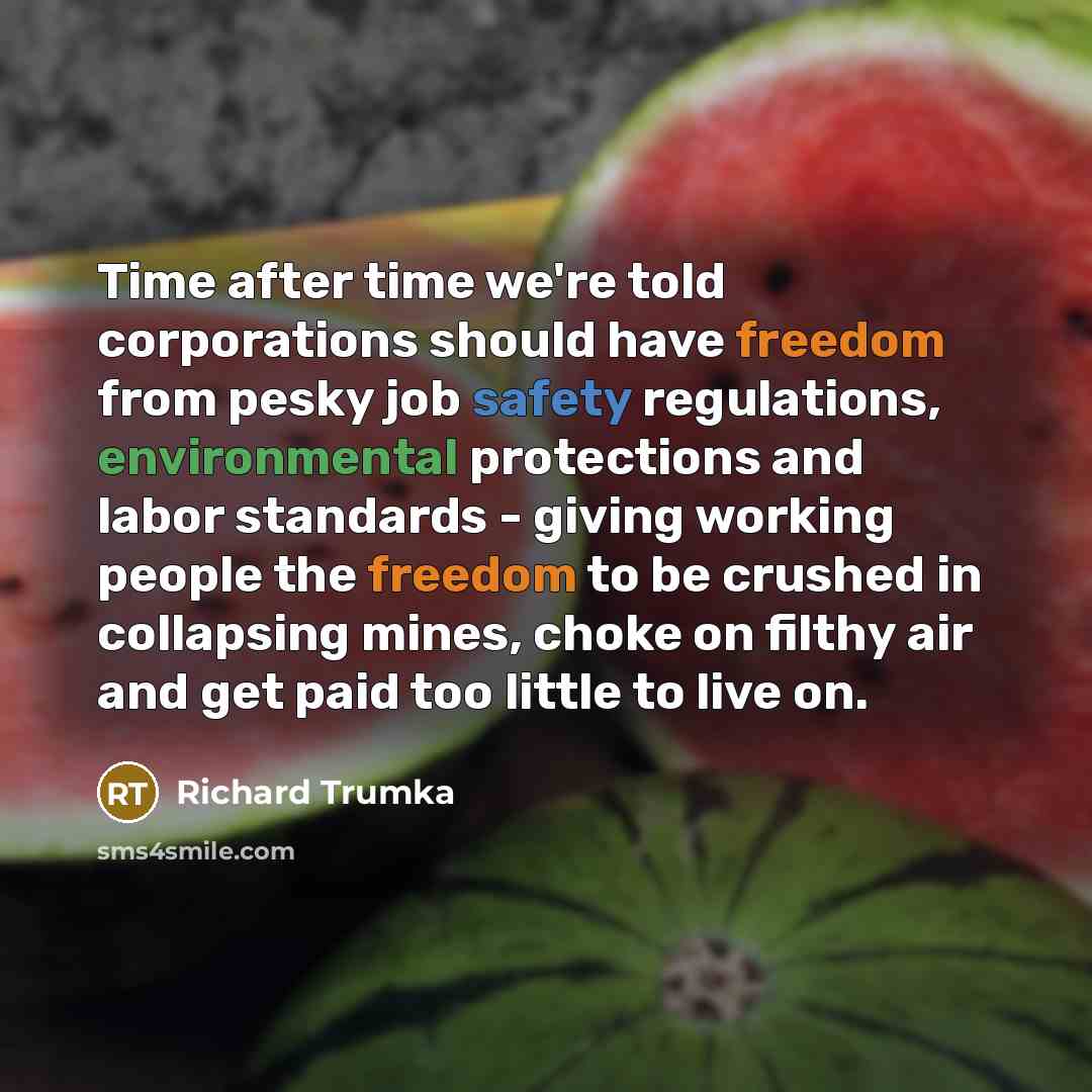 “Time after time we're told corporations should have freedom from pesky job safety regulations, environmental protections and labor standards - giving working people the freedom to be crushed in collapsing mines, choke on filthy air and get paid too little to live on.” quote by Richard Trumka