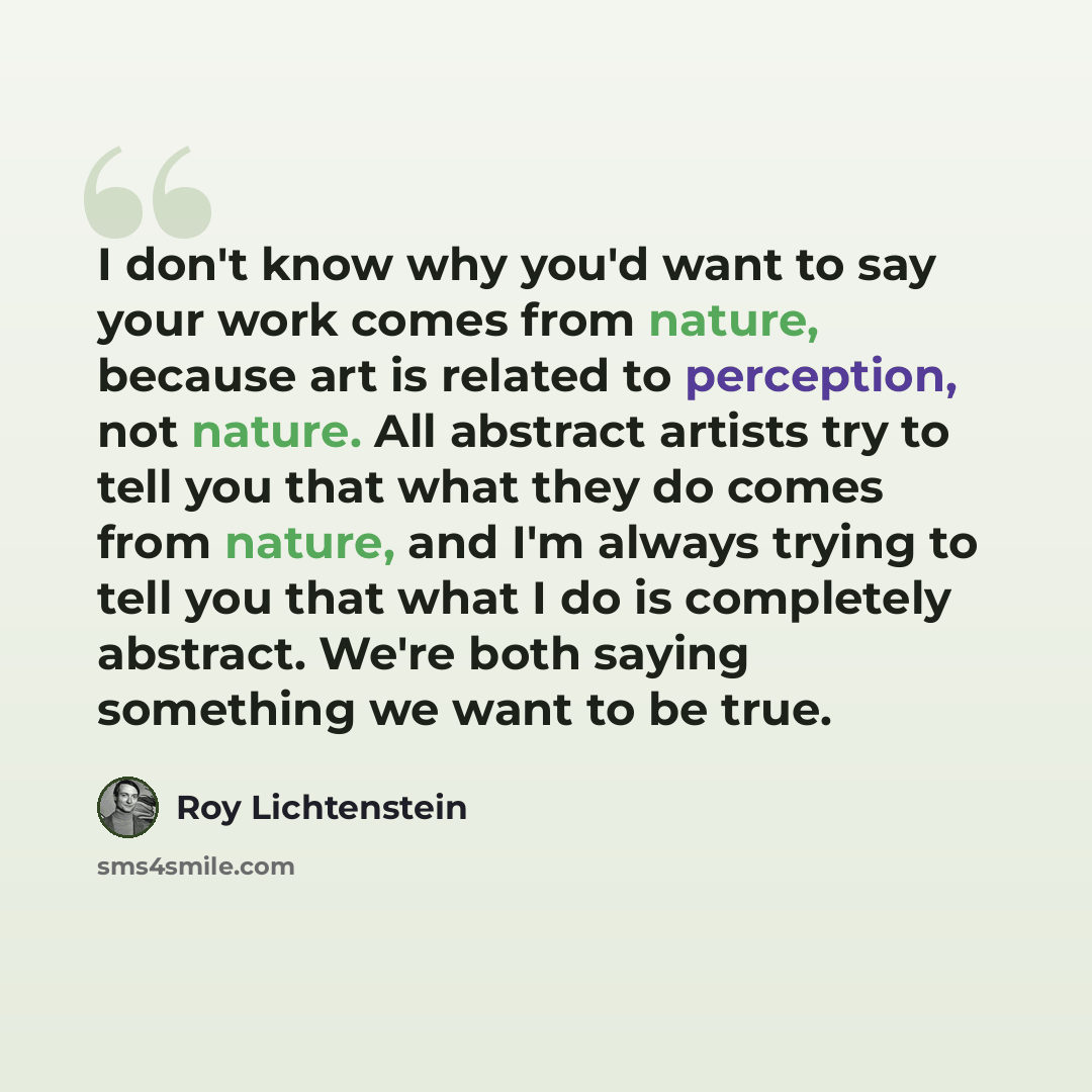 “I don't know why you'd want to say your work comes from nature, because art is related to perception, not nature. All abstract artists try to tell you that what they do comes from nature, and I'm always trying to tell you that what I do is completely abstract. We're both saying something we want…” quote by Roy Lichtenstein