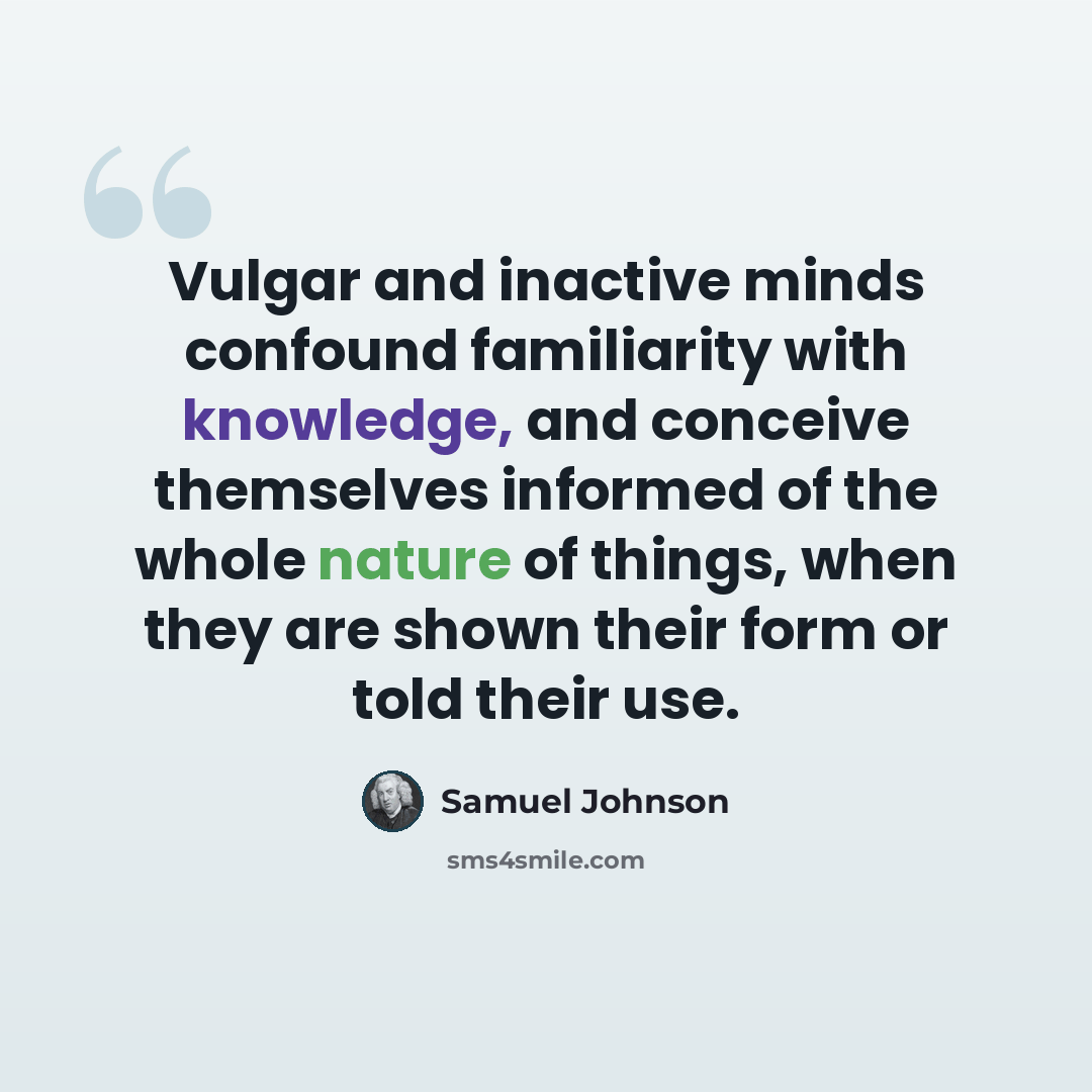 “Vulgar and inactive minds confound familiarity with knowledge, and conceive themselves informed of the whole nature of things, when they are shown their form or told their use.” quote by Samuel Johnson