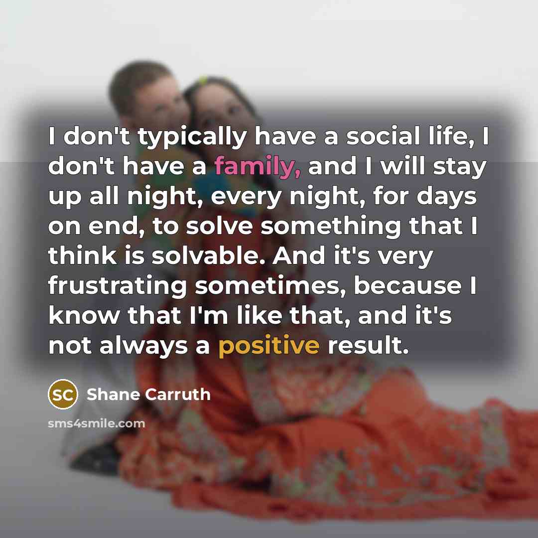 “I don't typically have a social life, I don't have a family, and I will stay up all night, every night, for days on end, to solve something that I think is solvable. And it's very frustrating sometimes, because I know that I'm like that, and it's not always a positive result.” quote by Shane Carruth