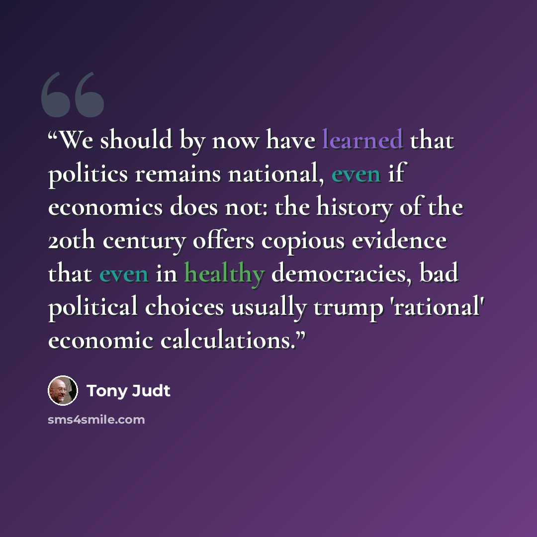 “We should by now have learned that politics remains national, even if economics does not: the history of the 20th century offers copious evidence that even in healthy democracies, bad political choices usually trump 'rational' economic calculations.” quote by Tony Judt