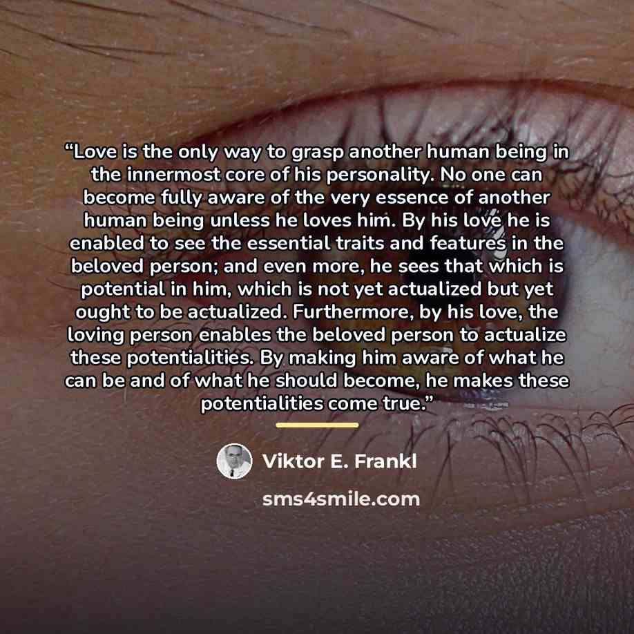 “Love is the only way to grasp another human being in the innermost core of his personality. No one can become fully aware of the very essence of another human being unless he loves him. By his love he is enabled to see the essential traits and features in the beloved person; and even more, he sees…” quote by Viktor E. Frankl