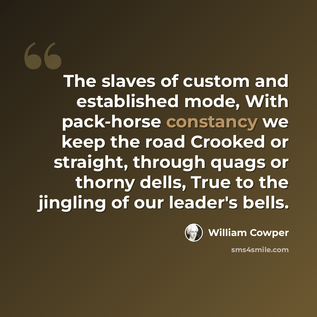 “The slaves of custom and established mode, With pack-horse constancy we keep the road Crooked or straight, through quags or thorny dells, True to the jingling of our leader's bells.” quote by William Cowper