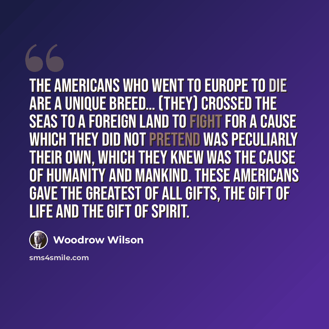 “The Americans who went to Europe to die are a unique breed… (They) crossed the seas to a foreign land to fight for a cause which they did not pretend was peculiarly their own, which they knew was the cause of humanity and mankind. These Americans gave the greatest of all gifts, the gift of life…” quote by Woodrow Wilson