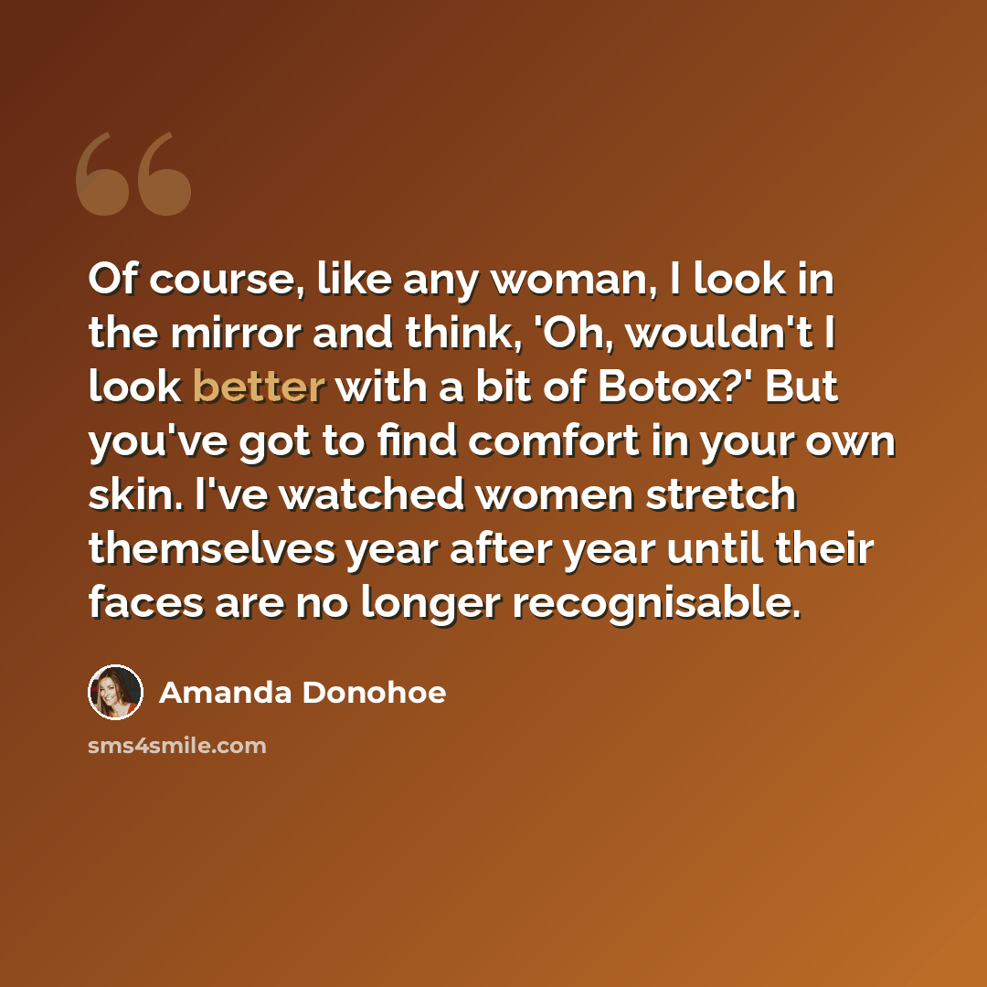 “Of course, like any woman, I look in the mirror and think, 'Oh, wouldn't I look better with a bit of Botox?' But you've got to find comfort in your own skin. I've watched women stretch themselves year after year until their faces are no longer recognisable.” quote by Amanda Donohoe