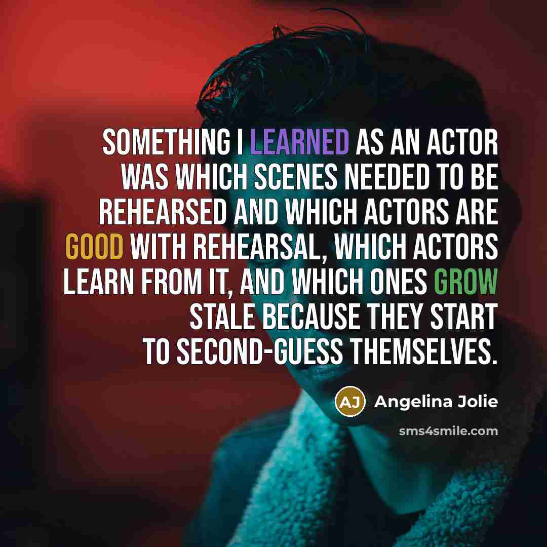 “Something I learned as an actor was which scenes needed to be rehearsed and which actors are good with rehearsal, which actors learn from it, and which ones grow stale because they start to second-guess themselves.” quote by Angelina Jolie