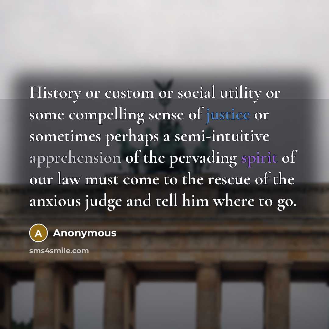 “History or custom or social utility or some compelling sense of justice or sometimes perhaps a semi-intuitive apprehension of the pervading spirit of our law must come to the rescue of the anxious judge and tell him where to go.” quote by Anonymous