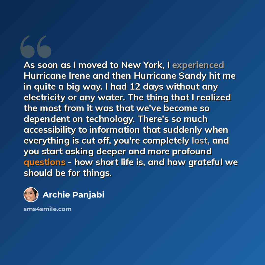 “As soon as I moved to New York, I experienced Hurricane Irene and then Hurricane Sandy hit me in quite a big way. I had 12 days without any electricity or any water. The thing that I realized the most from it was that we've become so dependent on technology. There's so much accessibility to…” quote by Archie Panjabi