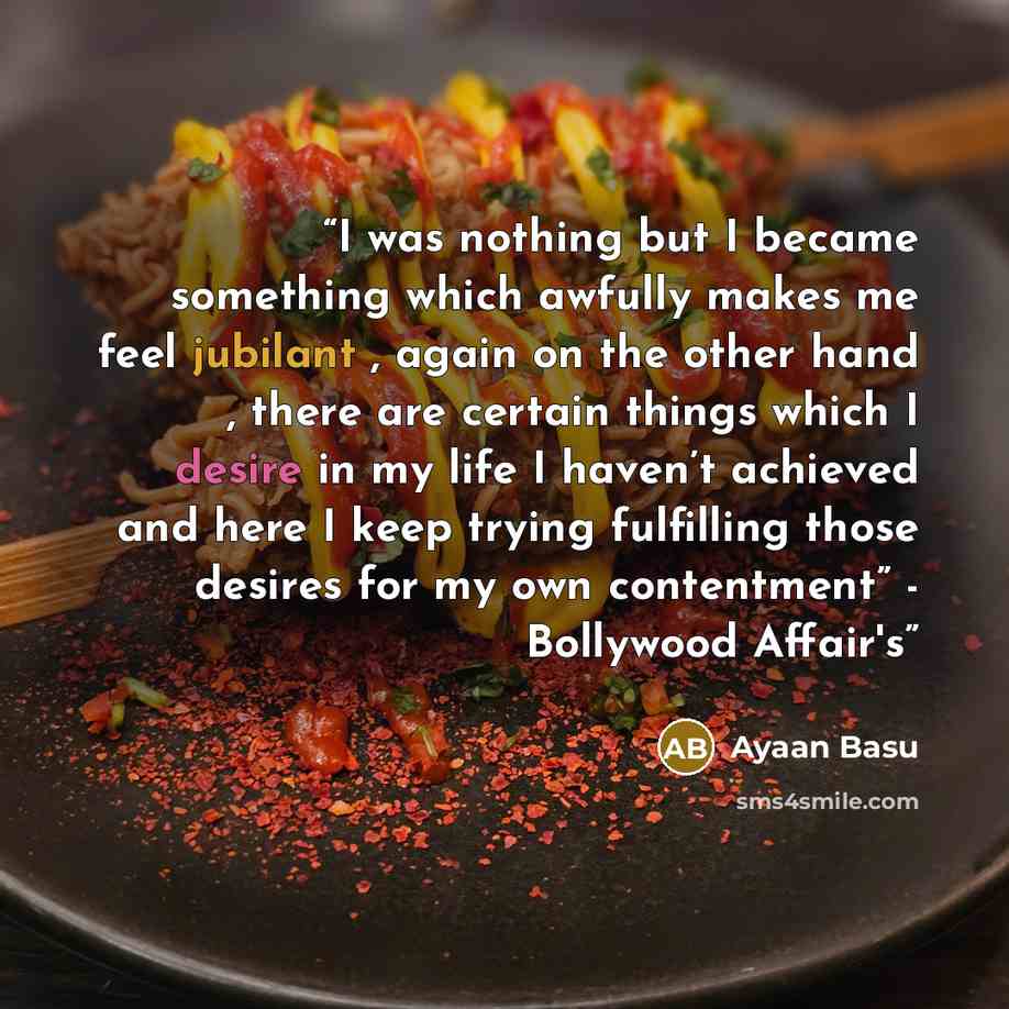 “I was nothing but I became something which awfully makes me feel jubilant , again on the other hand , there are certain things which I desire in my life I haven’t achieved and here I keep trying fulfilling those desires for my own contentment” - Bollywood Affair's” quote by Ayaan Basu