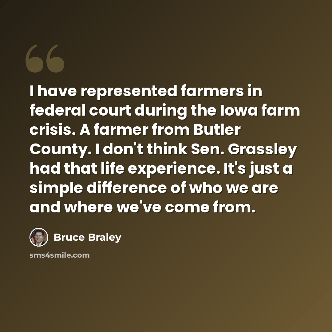“I have represented farmers in federal court during the Iowa farm crisis. A farmer from Butler County. I don't think Sen. Grassley had that life experience. It's just a simple difference of who we are and where we've come from.” quote by Bruce Braley