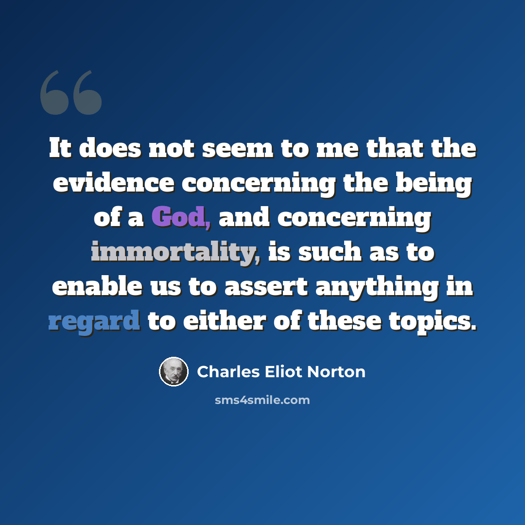 “It does not seem to me that the evidence concerning the being of a God, and concerning immortality, is such as to enable us to assert anything in regard to either of these topics.” quote by Charles Eliot Norton