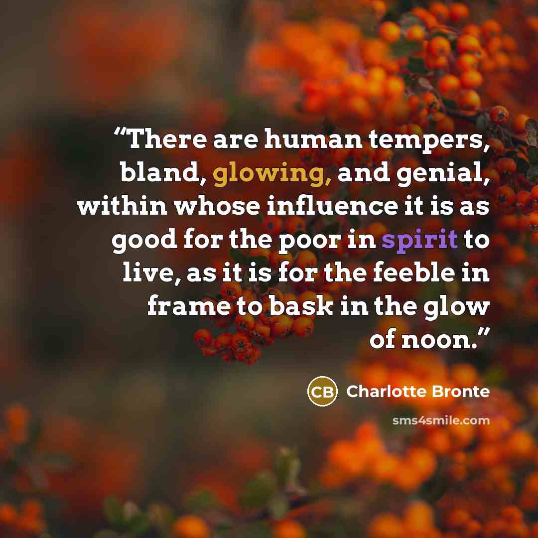 “There are human tempers, bland, glowing, and genial, within whose influence it is as good for the poor in spirit to live, as it is for the feeble in frame to bask in the glow of noon.” quote by Charlotte Brontë