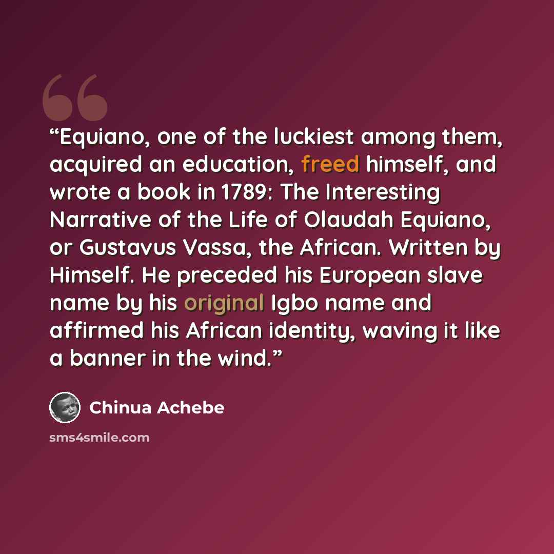 “Equiano, one of the luckiest among them, acquired an education, freed himself, and wrote a book in 1789: The Interesting Narrative of the Life of Olaudah Equiano, or Gustavus Vassa, the African. Written by Himself. He preceded his European slave name by his original Igbo name and affirmed his…” quote by Chinua Achebe