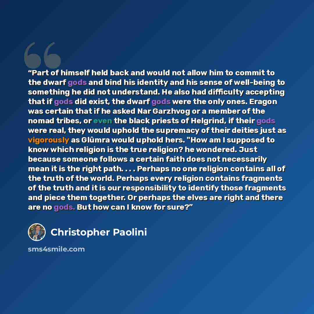 “Part of himself held back and would not allow him to commit to the dwarf gods and bind his identity and his sense of well-being to something he did not understand. He also had difficulty accepting that if gods did exist, the dwarf gods were the only ones. Eragon was certain that if he asked Nar…” quote by Christopher Paolini