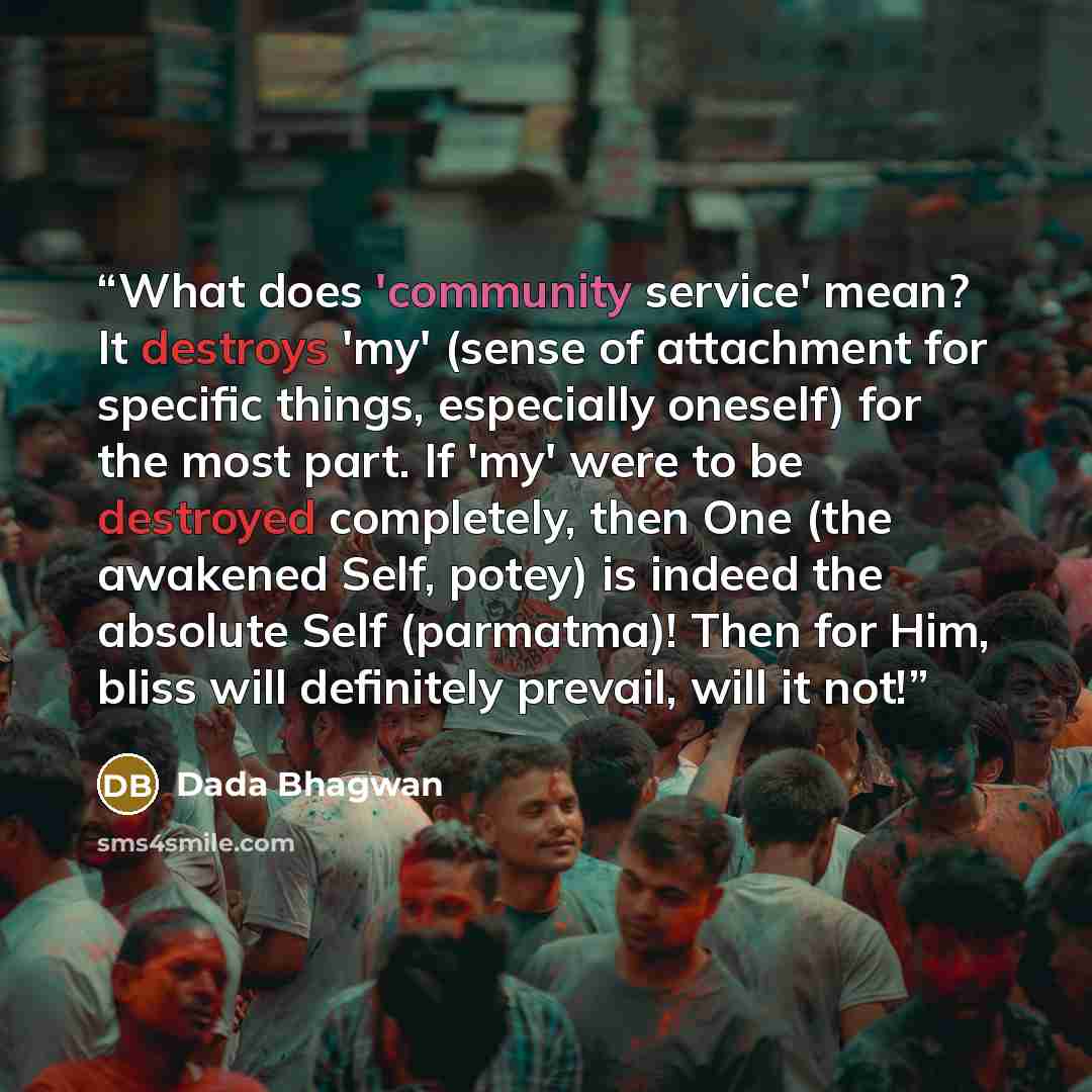 “What does 'community service' mean? It destroys 'my' (sense of attachment for specific things, especially oneself) for the most part. If 'my' were to be destroyed completely, then One (the awakened Self, potey) is indeed the absolute Self (parmatma)! Then for Him, bliss will definitely prevail…” quote by Dada Bhagwan