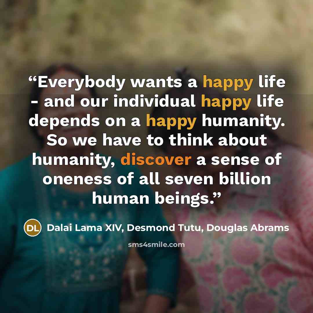 “Everybody wants a happy life - and our individual happy life depends on a happy humanity. So we have to think about humanity, discover a sense of oneness of all seven billion human beings.” quote by Dalai Lama XIV, Desmond Tutu, Douglas Abrams
