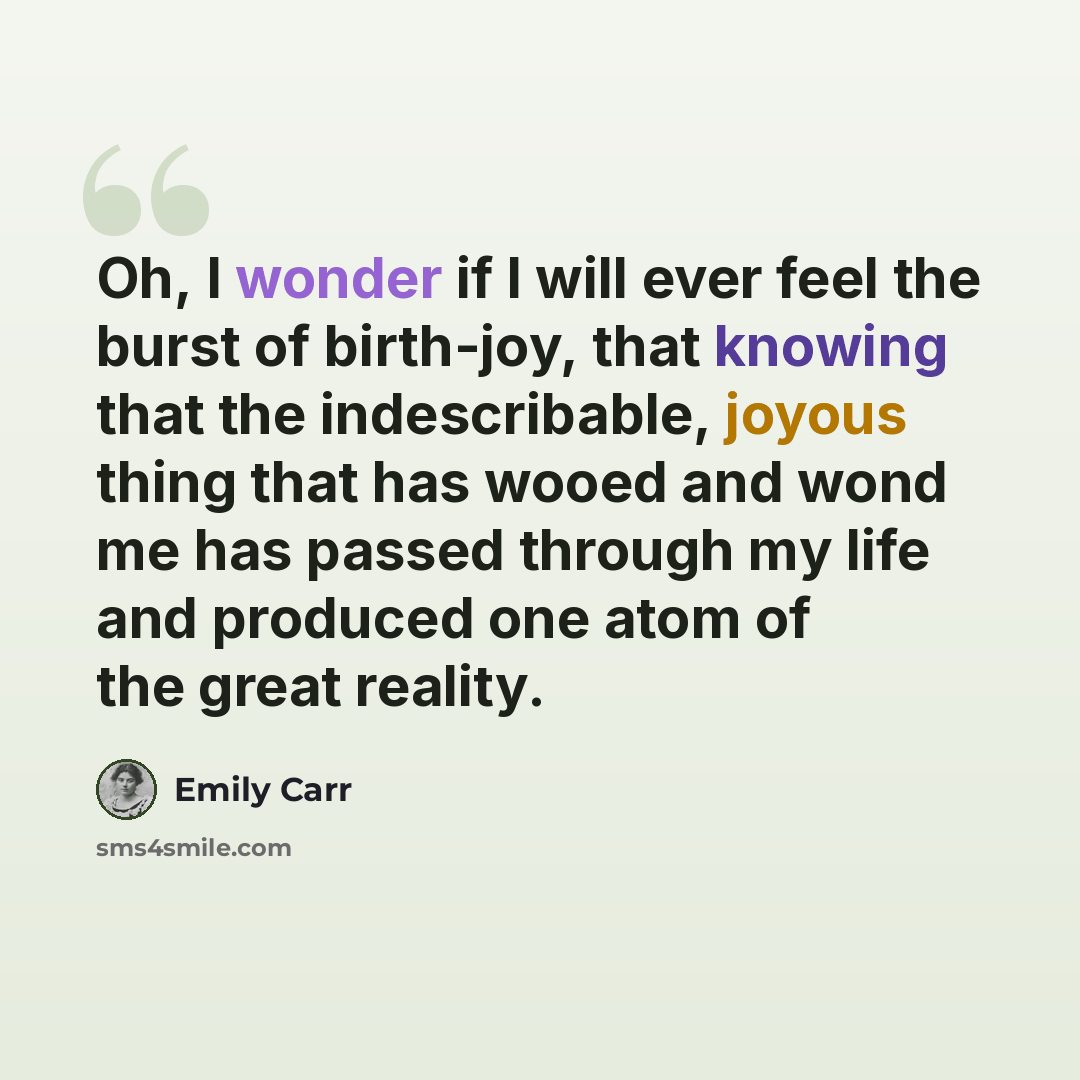 “Oh, I wonder if I will ever feel the burst of birth-joy, that knowing that the indescribable, joyous thing that has wooed and wond me has passed through my life and produced one atom of the great reality.” quote by Emily Carr