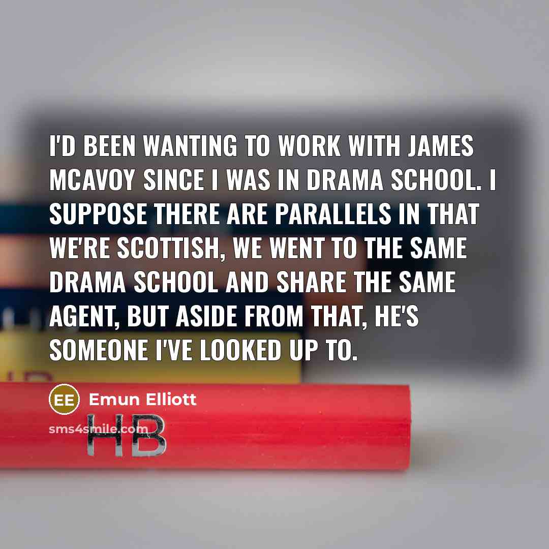 “I'd been wanting to work with James McAvoy since I was in drama school. I suppose there are parallels in that we're Scottish, we went to the same drama school and share the same agent, but aside from that, he's someone I've looked up to.” quote by Emun Elliott